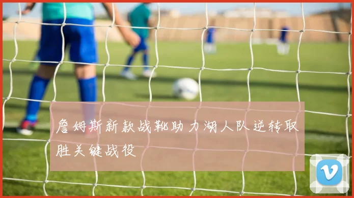 詹姆斯新款战靴助力湖人队逆转取胜关键战役