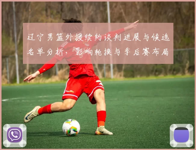 辽宁男篮外援续约谈判进展与候选名单分析,影响轮换与季后赛布局