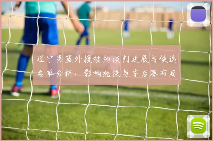 辽宁男篮外援续约谈判进展与候选名单分析，影响轮换与季后赛布局