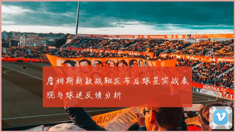 詹姆斯新款战靴发布后球星实战表现与球迷反馈分析