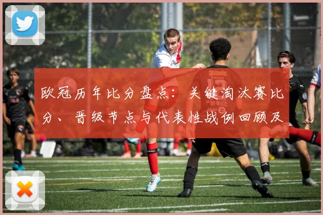 欧冠历年比分盘点:关键淘汰赛比分、晋级节点与代表性战例回顾及差距趋势分析